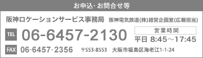 お申込・お問合せ等　阪神ロケーションサービス事務局　阪神電気鉄道(株)経営企画室(広報担当)　TEL：06-6457-2130　FAX：06-6457-2356　営業時間：平日8:45～17:45　〒553-8553 大阪市福島区海老江1-1-24